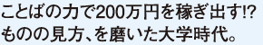 ことばの力で200万円を稼ぎ出す!?ものの見方、を磨いた大学時代。