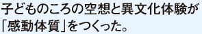 子どものころの空想と異文化体験が「感動体質」をつくった。