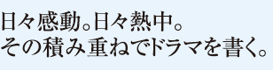 日々感動。日々熱中。その積み重ねでドラマを書く。