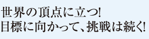 世界の頂点に立つ！目標に向かって、挑戦は続く！