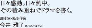 日々感動。日々熱中。その積み重ねでドラマを書く。　脚本家・絵本作家　今井 雅子（いまい・まさこ）