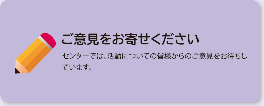 ご意見をお寄せください　センターでは、活動についての皆様からのご意見をお待ちしています。