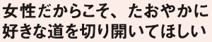 女性だからこそ、たおやかに好きな道を切り開いてほしい