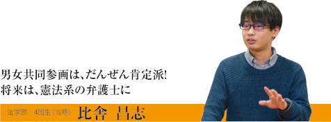 男女共同参画は、だんぜん肯定派！将来は、憲法系の弁護士に　法学部　4回生（当時）　比舎　昌志